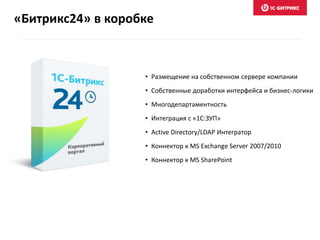 «Битрикс24» в коробке
• Размещение на собственном сервере компании
• Собственные доработки интерфейса и бизнес-логики
• Многодепартаментность
• Интеграция с «1С:ЗУП»
• Active Directory/LDAP Интегратор
• Коннектор к MS Exchange Server 2007/2010
• Коннектор к MS SharePoint
 