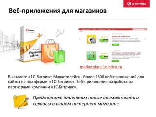 Предложите клиентам новые возможности и
сервисы в вашем интернет-магазине.
В каталоге «1C-Битрикс: Маркетплейс» - более 1800 веб-приложений для
сайтов на платформе «1C-Битрикс». Веб-приложения разработаны
партнерами компании «1С-Битрикс».
marketplace.1c-bitrix.ru
Веб-приложения для магазинов
 