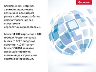 Компания «1С-Битрикс»
занимает лидирующие
позиции на российском
рынке в области разработки
систем управления веб-
проектами и
корпоративными порталами.
Более 11 000 партнеров в 400
городах России и странах
бывшего СССР внедряют
продукты «1С-Битрикс».
Более 130 000 клиентов
используют продукты
компании для управления
своими веб-проектами.
 