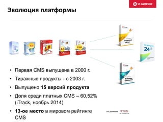 Эволюция платформы
• Первая CMS выпущена в 2000 г.
• Тиражные продукты - с 2003 г.
• Выпущено 15 версий продукта
• Доля среди платных CMS – 60,52%
(iTrack, ноябрь 2014)
• 13-ое место в мировом рейтинге
CMS
по данным
 