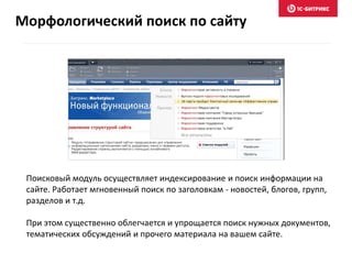 Поисковый модуль осуществляет индексирование и поиск информации на
сайте. Работает мгновенный поиск по заголовкам - новостей, блогов, групп,
разделов и т.д.
При этом существенно облегчается и упрощается поиск нужных документов,
тематических обсуждений и прочего материала на вашем сайте.
Морфологический поиск по сайту
 