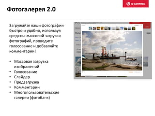 Загружайте ваши фотографии
быстро и удобно, используя
средства массовой загрузки
фотографий, проводите
голосование и добавляйте
комментарии!
• Массовая загрузка
изображений
• Голосование
• Слайдер
• Предзагрузка
• Комментарии
• Многопользовательские
галереи (фотобанк)
Фотогалерея 2.0
 