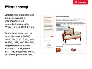 Медиаплеер
Медиаплеер предназначен
для размещения и
воспроизведения
медиафайлов на сайте
(WMV Плеер и Flash Плеер).
Поддержка большинства
медиаформатов (WMV,
WMA, FLV (FLV7, FLV8), MP4
(H.264), MP3, AAC, JPG, PNG,
GIF) и гибкие настройки
позволяют немедленно
начать использовать плеер,
конфигурируя его на ходу.
 