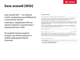 База знаний Wiki — это сборник
статей, создаваемых для обобщения
и накопления знаний.
Структуру и содержимое Wiki вы
можете изменять в соответствии с
правами доступа к Wiki.
По каждой странице ведется
история, где можно вернуться к
любой предыдущей версии
страницы.
База знаний (Wiki)
 