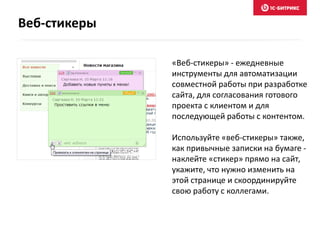 «Веб-стикеры» - ежедневные
инструменты для автоматизации
совместной работы при разработке
сайта, для согласования готового
проекта с клиентом и для
последующей работы с контентом.
Используйте «веб-стикеры» также,
как привычные записки на бумаге -
наклейте «стикер» прямо на сайт,
укажите, что нужно изменить на
этой странице и скоординируйте
свою работу с коллегами.
Веб-стикеры
 
