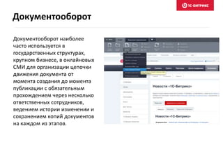 Документооборот наиболее
часто используется в
государственных структурах,
крупном бизнесе, в онлайновых
СМИ для организации цепочки
движения документа от
момента создания до момента
публикации с обязательным
прохождением через несколько
ответственных сотрудников,
ведением истории изменении и
сохранением копий документов
на каждом из этапов.
Документооборот
 