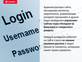 Администраторы сайта,
менеджеры контента,
маркетологи, управляющие
интернет-магазином и другие
ваши сотрудники управляют
сайтом через Интернет (в
браузере) в «закрытом»
разделе.
Каждый сотрудник работает
на сайте строго со своими
правами доступа и видит
только те элементы, которыми
имеет право управлять.
 