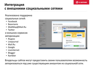 Реализована поддержка
социальных сетей:
• Facebook
• Вконтакте
• МойМир@Mail.Ru
• Twitter
и внешних сервисов
авторизации:
• Яндекс
• Livejournal
• Mail.Ru
• Google
• Liveinternet
• Blogger
• Rambler
Владельцы сайтов могут предоставить своим пользователям возможность
авторизоваться под уже существующим аккаунтом из социальной сети.
Интеграция
с внешними социальными сетями
 