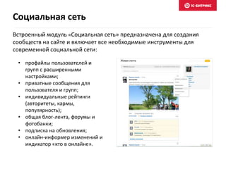 Встроенный модуль «Социальная сеть» предназначена для создания
сообществ на сайте и включает все необходимые инструменты для
современной социальной сети:
Социальная сеть
• профайлы пользователей и
групп с расширенными
настройками;
• приватные сообщения для
пользователя и групп;
• индивидуальные рейтинги
(авторитеты, кармы,
популярность);
• общая блог-лента, форумы и
фотобанки;
• подписка на обновления;
• онлайн-информер изменений и
индикатор «кто в онлайне».
 