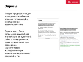 Модуль предназначен для
проведения онлайновых
опросов, голосований и
анкетирования
посетителей сайта.
Опросы могут быть
использованы для сбора
информации об аудитории
сайта, о потенциальных
клиентах компании, для
проведения
маркетинговых
исследований при
планировании рекламных
кампаний и т.д.
Опросы
 