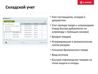 • Учет поставщиков, складов и
документов
• Учет прихода товара с штрихкодами
(товар быстро добавляется по
штрихкоду с помощью сканера)
• Возврат товаров
• Резервирование и автоматическое
снятие резерва
• Списание бракованного товара
• Ввод остатков
• Быстрое перемещение товаров на
точки выдачи и склады
Складской учет
 