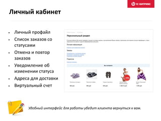 • Личный профайл
• Список заказов со
статусами
• Отмена и повтор
заказов
• Уведомление об
изменении статуса
• Адреса для доставки
• Виртуальный счет
Удобный интерфейс для работы убедит клиента вернуться к вам.
Личный кабинет
 