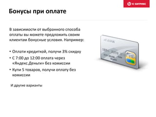 Бонусы при оплате
В зависимости от выбранного способа
оплаты вы можете предложить своим
клиентам бонусные условия. Например:
• Оплати кредиткой, получи 3% скидку
• С 7:00 до 12:00 оплата через
«Яндекс.Деньги» без комиссии
• Купи 5 товаров, получи оплату без
комиссии
И другие варианты
 