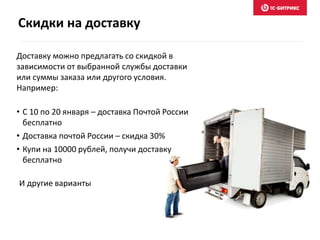 Скидки на доставку
Доставку можно предлагать со скидкой в
зависимости от выбранной службы доставки
или суммы заказа или другого условия.
Например:
• С 10 по 20 января – доставка Почтой России
бесплатно
• Доставка почтой России – скидка 30%
• Купи на 10000 рублей, получи доставку
бесплатно
И другие варианты
 