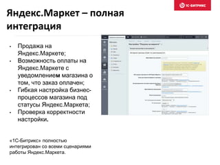 • Продажа на
Яндекс.Маркете;
• Возможность оплаты на
Яндекс.Маркете с
уведомлением магазина о
том, что заказ оплачен;
• Гибкая настройка бизнес-
процессов магазина под
статусы Яндекс.Маркета;
• Проверка корректности
настройки.
«1С-Битрикс» полностью
интегрирован со всеми сценариями
работы Яндекс.Маркета.
Яндекс.Маркет – полная
интеграция
 