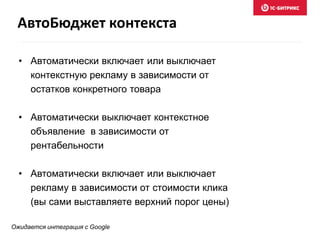 • Автоматически включает или выключает
контекстную рекламу в зависимости от
остатков конкретного товара
• Автоматически выключает контекстное
объявление в зависимости от
рентабельности
• Автоматически включает или выключает
рекламу в зависимости от стоимости клика
(вы сами выставляете верхний порог цены)
АвтоБюджет контекста
Ожидается интеграция с Google
 