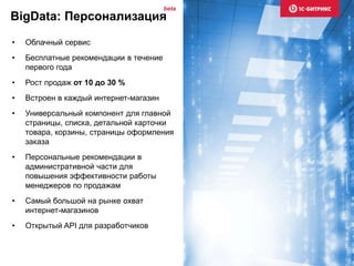 • Облачный сервис
• Бесплатные рекомендации в течение
первого года
• Рост продаж от 10 до 30 %
• Встроен в каждый интернет-магазин
• Универсальный компонент для главной
страницы, списка, детальной карточки
товара, корзины, страницы оформления
заказа
• Персональные рекомендации в
административной части для
повышения эффективности работы
менеджеров по продажам
• Самый большой на рынке охват
интернет-магазинов
• Открытый API для разработчиков
BigData: Персонализация
beta
 