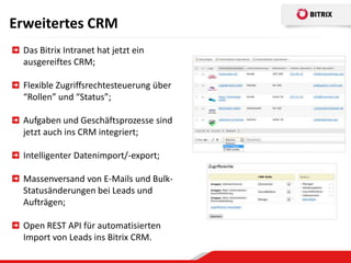 Erweitertes CRM
 Das Bitrix Intranet hat jetzt ein
 ausgereiftes CRM;

 Flexible Zugriffsrechtesteuerung über
 “Rollen” und “Status”;

 Aufgaben und Geschäftsprozesse sind
 jetzt auch ins CRM integriert;

 Intelligenter Datenimport/-export;

 Massenversand von E-Mails und Bulk-
 Statusänderungen bei Leads und
 Aufträgen;

 Open REST API für automatisierten
 Import von Leads ins Bitrix CRM.
 