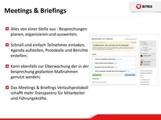 Meetings & Briefings

  Alles von einer Stelle aus : Besprechungen
  planen, organisieren und auswerten;

  Schnell und einfach Teilnehmer einladen,
  Agenda aufstellen, Protokolle und Berichte
  erstellen;

  Kann ebenfalls zur Überwachung der in der
  besprechung geplanten Maßnahmen
  genutzt werden;

  Das Meetings & Briefings Verlaufsprotokoll
  schafft mehr Tranzparenz für Mitarbeiter
  und Führungskräfte.
 