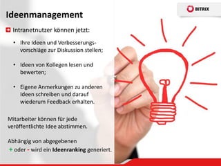 Ideenmanagement
  Intranetnutzer können jetzt:
  • Ihre Ideen und Verbesserungs-
    vorschläge zur Diskussion stellen;

  • Ideen von Kollegen lesen und
    bewerten;

  • Eigene Anmerkungen zu anderen
    Ideen schreiben und darauf
    wiederum Feedback erhalten.

Mitarbeiter können für jede
veröffentlichte Idee abstimmen.

Abhängig von abgegebenen
+ oder - wird ein Ideenranking generiert.
 