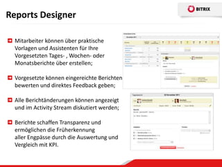 Reports Designer

  Mitarbeiter können über praktische
  Vorlagen und Assistenten für Ihre
  Vorgesetzten Tages- , Wochen- oder
  Monatsberichte über erstellen;

  Vorgesetzte können eingereichte Berichten
  bewerten und direktes Feedback geben;

  Alle Berichtänderungen können angezeigt
  und im Activity Stream diskutiert werden;

  Berichte schaffen Transparenz und
  ermöglichen die Früherkennung
  aller Engpässe durch die Auswertung und
  Vergleich mit KPI.
 