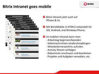 Bitrix Intranet goes mobile

                        Bitrix Intranet jetzt auch auf
                        iPhone & Co

                        Mit BitrixMobile in HTML5 entwickelt für
                        iOS, Android, and Windows Phone;

                        Im mobilen Intranet kann man:
                        - Arbeitstag beginnen/beenden
                        - Sofortnachrichten senden/empfangen
                        - Mitarbeiterverzeichnis aufrufen
                        - Activity Stream verfolgen
                        - Dokumente anschauen und bearbeiten
                        - Projekte und Aufgaben verwalten, etc.
 