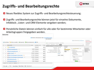 Zugriffs- und Bearbeitungsrechte
  Neues flexibles System zur Zugriffs- und Bearbeitungsrechtesteuerung;

  Zugriffs- und Bearbeitungsrechte können jetzt für einzelne Dokumente,
  Infoblock-, Listen- und CRM-Elemente vergeben werden;

  Persönliche Datein können einfach für alle oder für bestimmte Mitarbeiter oder
  Arbeitsgruppen freigegeben werden.
 