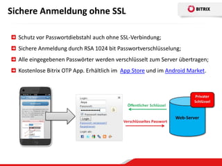 Sichere Anmeldung ohne SSL

  Schutz vor Passwortdiebstahl auch ohne SSL-Verbindung;
  Sichere Anmeldung durch RSA 1024 bit Passwortverschlüsselung;
  Alle eingegebenen Passwörter werden verschlüsselt zum Server übertragen;
  Kostenlose Bitrix OTP App. Erhältlich im App Store und im Android Market.
 