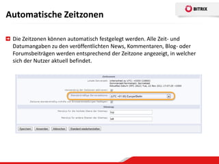 Automatische Zeitzonen

 Die Zeitzonen können automatisch festgelegt werden. Alle Zeit- und
 Datumangaben zu den veröffentlichten News, Kommentaren, Blog- oder
 Forumsbeiträgen werden entsprechend der Zeitzone angezeigt, in welcher
 sich der Nutzer aktuell befindet.
 