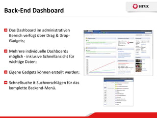 Back-End Dashboard

 Das Dashboard im administrativen
 Bereich verfügt über Drag & Drop-
 Gadgets;

 Mehrere individuelle Dashboards
 möglich - inklusive Schnellansicht für
 wichtige Daten;

 Eigene Gadgets können erstellt werden;

 Schnellsuche it Suchvorschlägen für das
 komplette Backend-Menü.
 