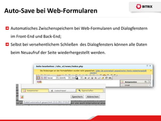 Auto-Save bei Web-Formularen

 Automatisches Zwischenspeichern bei Web-Formularen und Dialogfenstern
 im Front-End und Back-End;
 Selbst bei versehentlichem Schließen des Dialogfensters können alle Daten
 beim Neuaufruf der Seite wiederhergestellt werden.
 