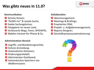 Was gibts neues in 11.0?
 Kommunikation                          Kollaboration
   Activity Stream;                       Ideenmanagement;
   “Gefällt mir” & soziale Suche;         Meetings & Briefings;
   Exakte Suchergebnisse;                 Erweitertes CRM;
   Fotogalerie im neuen Look;             Projekt- u. Aufgabenmanagement;
   Verbesserte Blogs, Foren, WYSIWYG;     Reports Designer;
   Mobiles Intranet für iPhone & Co.      Geschäftsprozessautomatisierung.

 Administrativer Bereich
    Zugriffs- und Bearbeitungsrechte;
    Sichere Anmeldung;
    Automatische Zeitzonen;
    Änderungsprotokoll;
    Administrator-Dashboard;
    Automatisches Speichern von
    Webformularen.
 