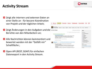 Activity Stream

  Zeigt alle internen und externen Daten an
  einer Stelle an - für bessere Koordination
  von Projekt und der täglichen Arbeit;

  Zeigt Änderungen in den Aufgaben und die
  Berichte von den Mitarbeitern an;

  Alle Nachrichten können kommentiert und
  bewertet werden mit der “Gefällt mir”
  Schaltfläche ;

  Open API (REST, SOAP) für einfachen
  Datenexport in den Activity Stream.
 