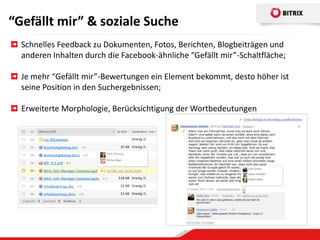 “Gefällt mir” & soziale Suche
  Schnelles Feedback zu Dokumenten, Fotos, Berichten, Blogbeiträgen und
  anderen Inhalten durch die Facebook-ähnliche “Gefällt mir”-Schaltfläche;

  Je mehr “Gefällt mir”-Bewertungen ein Element bekommt, desto höher ist
  seine Position in den Suchergebnissen;

  Erweiterte Morphologie, Berücksichtigung der Wortbedeutungen
 
