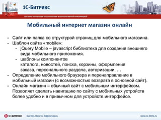Технология BitrixMobileТехнология BitrixMobile позволяет быстро создавать мобильные приложения на HTML5, интегрированные с «1С-Битрикс: Управление сайтом». На сегодня поддерживаются iOS, Android и BlackBerry OS. Планируется поддержка Symbian.