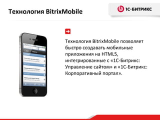 Технология BitrixMobile позволяет быстро создавать мобильные приложения на  HTML 5, интегрированные с «1С-Битрикс: Управление сайтом» и «1С-Битрикс: Корпоративный портал».  Технология  BitrixMobile 