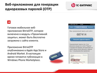 Готовое мобильное веб-приложение  BitrixOTP , которое включено в модуль «Проактивной защиты», может быть бесплатно загружено с сайта клиента. Приложение  BitrixOTP  опубликовано в  Apple App Store  и  Android Market.  В настоящее время готовится публикация в  Windows Phone Marketplace. Веб-приложение для генерации одноразовых паролей ( OTP ) 