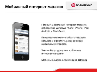 Готовый мобильный интернет-магазин, работает на  Windows Phone,  iPhone, iPad, Android и BlackBerry.  Пользователи могут выбрать товары в каталоге и оформить заказ со своих мобильных устройств. Заказы будут доступны в обычном интернет-магазине. Мобильная демо-версия:  m.1c-bitrix.ru Мобильный интернет-магазин 
