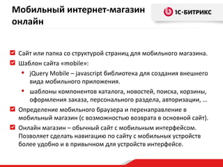 Сайт или папка со структурой страниц для мобильного магазина. Шаблон сайта « mobile »:  jQuery   Mobile – javascript  библиотека для создания внешнего вида мобильного приложения. шаблоны компонентов каталога, новостей, поиска, корзины, оформления заказа, персонального раздела, авторизации, … Определение мобильного браузера и перенаправление в мобильный магазин (с возможностью возврата в основной сайт). Онлайн магазин – обычный сайт с мобильным интерфейсом. Позволяет сделать навигацию по сайту с мобильных устройств более удобно и в привычном для устройств интерфейсе. Мобильный интернет-магазин онлайн 