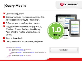 Основан на  jQuery. Автоматическая генерация интерфейса, на основании атрибута  “data-role”. События   для устройств ( tap ,  swipe ) . Поддержка основных платформ  (iOS, Windows Phone, Android, Blackberry, Palm WebOS, Firefox Mobile, Meego, Kindle) Ajax ,  history, back Окна, элементы управления, эффекты jQuery Mobile 