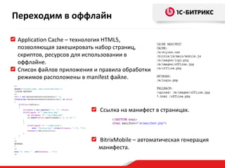 Application Cache  – технология  HTML5 , позволяющая закешировать набор страниц, скриптов, ресурсов для использовании в оффлайне. Список файлов приложения и правила обработки режимов расположены в  manifest  файле. Ссылка на манифест в страницах.  BitrixMobile –  автоматическая генерация манифеста. Переходим в оффлайн 