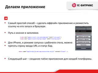 Самый простой способ – сделать оффлайн приложение и разместить ссылку на его запуск в браузере. Путь к иконке в заголовке. Для  iPhone ,   в режиме запуска с рабочего стола, можно  прятать строку ввода  URL  и статус бар. Следующий шаг – создание  native  приложения для каждой платформы. Делаем приложение 
