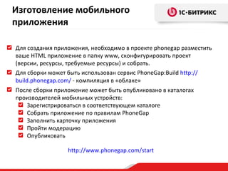 Для создания приложения, необходимо в проекте  phonegap  разместить ваше  HTML  приложение в папку  www , сконфигурировать проект (версии, ресурсы, требуемые ресурсы) и собрать.  Для сборки может быть использован сервис  PhoneGap:Build  http:// build.phonegap.com /  -  компиляция в «облаке» После сборки приложение может быть опубликовано в каталогах производителей мобильных устройств: Зарегистрироваться в соответствующем каталоге Собрать приложение по правилам  PhoneGap Заполнить карточку приложения Пройти модерацию Опубликовать http:// www.phonegap.com/start Изготовление мобильного приложения 