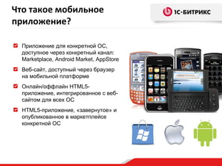Приложение для конкретной ОС, доступное через конкретный канал:  Marketplace, Android Market, AppStore Веб-сайт, доступный через браузер на мобильной платформе  Онлайн/оффлайн HTML5-приложение, интегрированное с веб-сайтом для всех ОС HTML5-приложение, «завернутое» и опубликованное в маркетплейсе конкретной ОС Что такое мобильное приложение? 
