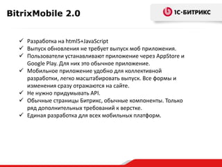 BitrixMobile 2.0
Разработка на html5+JavaScript
Выпуск обновления не требует выпуск моб приложения.
Пользователи устанавливают приложение через AppStore и
Google Play. Для них это обычное приложение.
Мобильное приложение удобно для коллективной
разработки, легко масштабировать выпуск. Все формы и
изменения сразу отражаются на сайте.
Не нужно придумывать API.
Обычные страницы Битрикс, обычные компоненты. Только
ряд дополнительных требований к верстке.
Единая разработка для всех мобильных платформ.