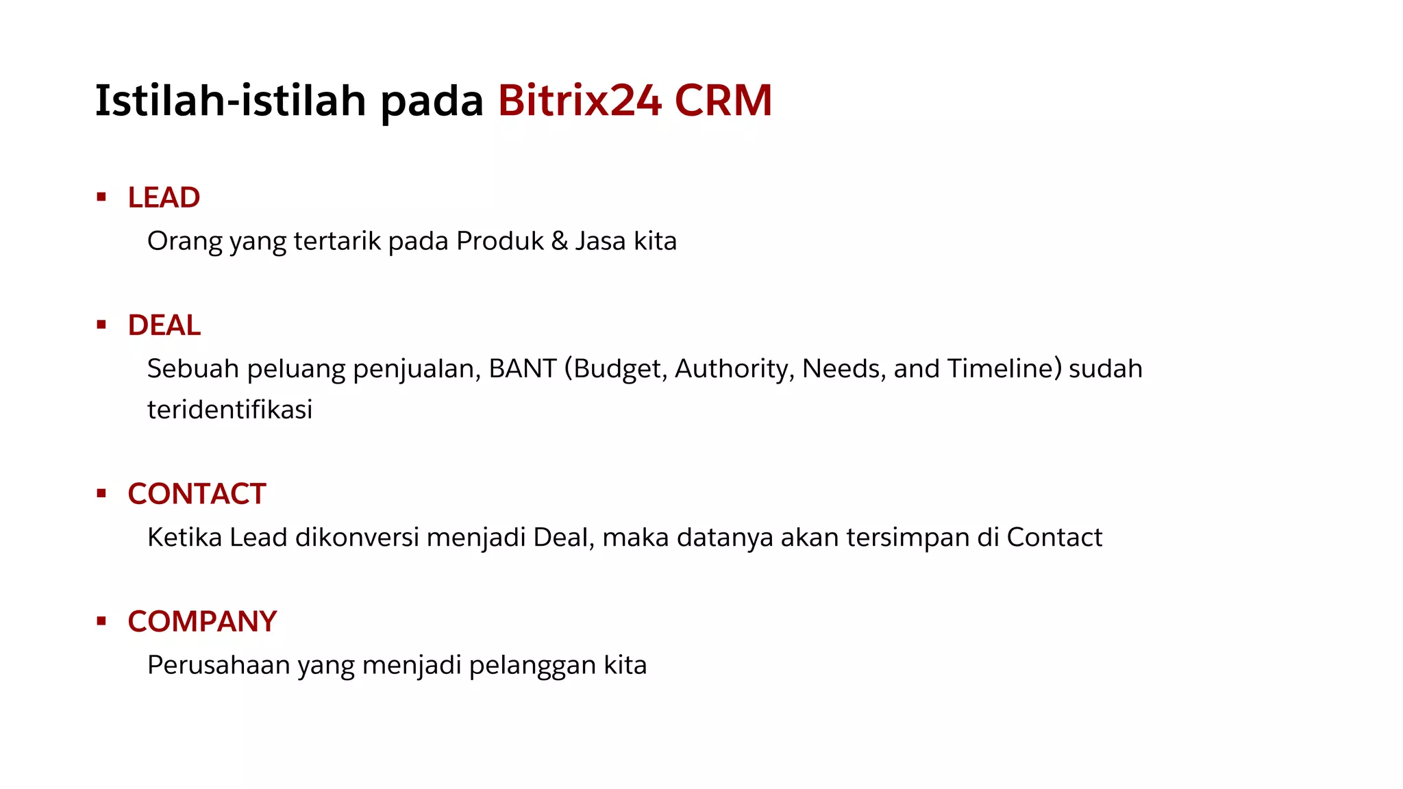 ▪ LEAD
Orang yang tertarik pada Produk & Jasa kita
▪ DEAL
Sebuah peluang penjualan, BANT (Budget, Authority, Needs, and Timeline) sudah
teridentifikasi
▪ CONTACT
Ketika Lead dikonversi menjadi Deal, maka datanya akan tersimpan di Contact
▪ COMPANY
Perusahaan yang menjadi pelanggan kita
Istilah-istilah pada Bitrix24 CRM
 