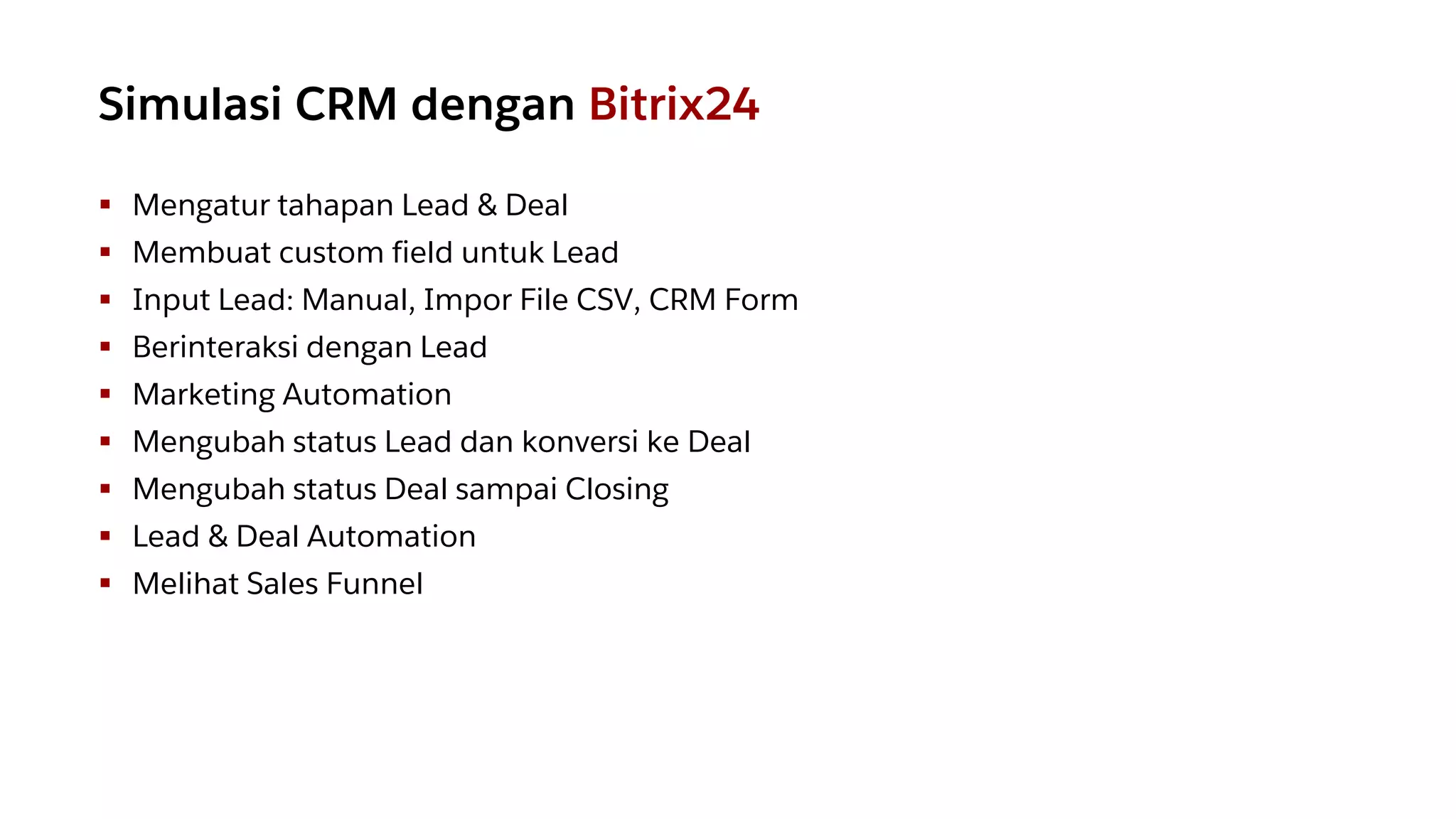 ▪ Mengatur tahapan Lead & Deal
▪ Membuat custom field untuk Lead
▪ Input Lead: Manual, Impor File CSV, CRM Form
▪ Berinteraksi dengan Lead
▪ Marketing Automation
▪ Mengubah status Lead dan konversi ke Deal
▪ Mengubah status Deal sampai Closing
▪ Lead & Deal Automation
▪ Melihat Sales Funnel
Simulasi CRM dengan Bitrix24
 