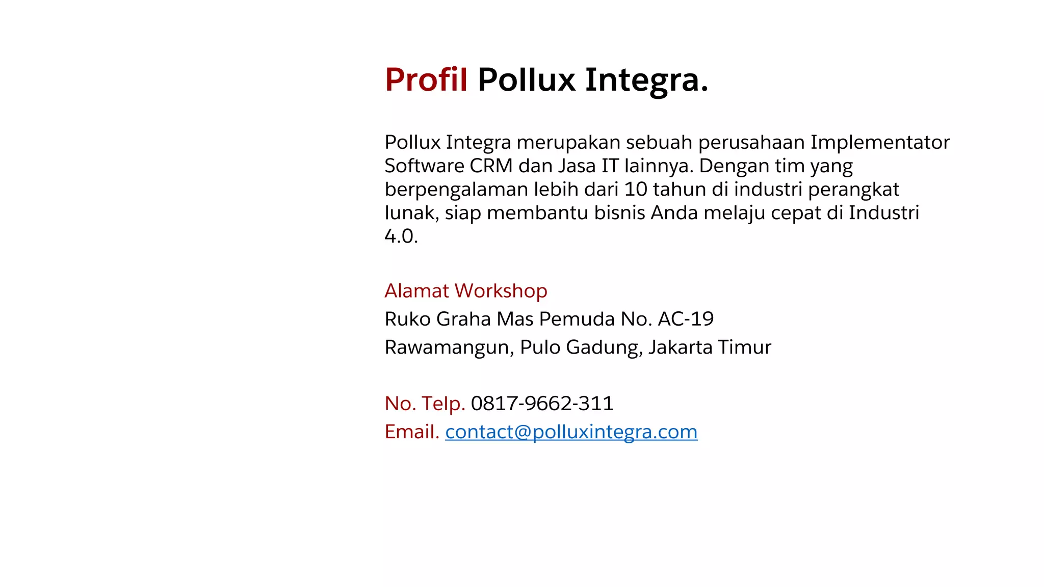 Profil Pollux Integra.
Pollux Integra merupakan sebuah perusahaan Implementator
Software CRM dan Jasa IT lainnya. Dengan tim yang
berpengalaman lebih dari 10 tahun di industri perangkat
lunak, siap membantu bisnis Anda melaju cepat di Industri
4.0.
Alamat Workshop
Ruko Graha Mas Pemuda No. AC-19
Rawamangun, Pulo Gadung, Jakarta Timur
No. Telp. 0817-9662-311
Email. contact@polluxintegra.com
 