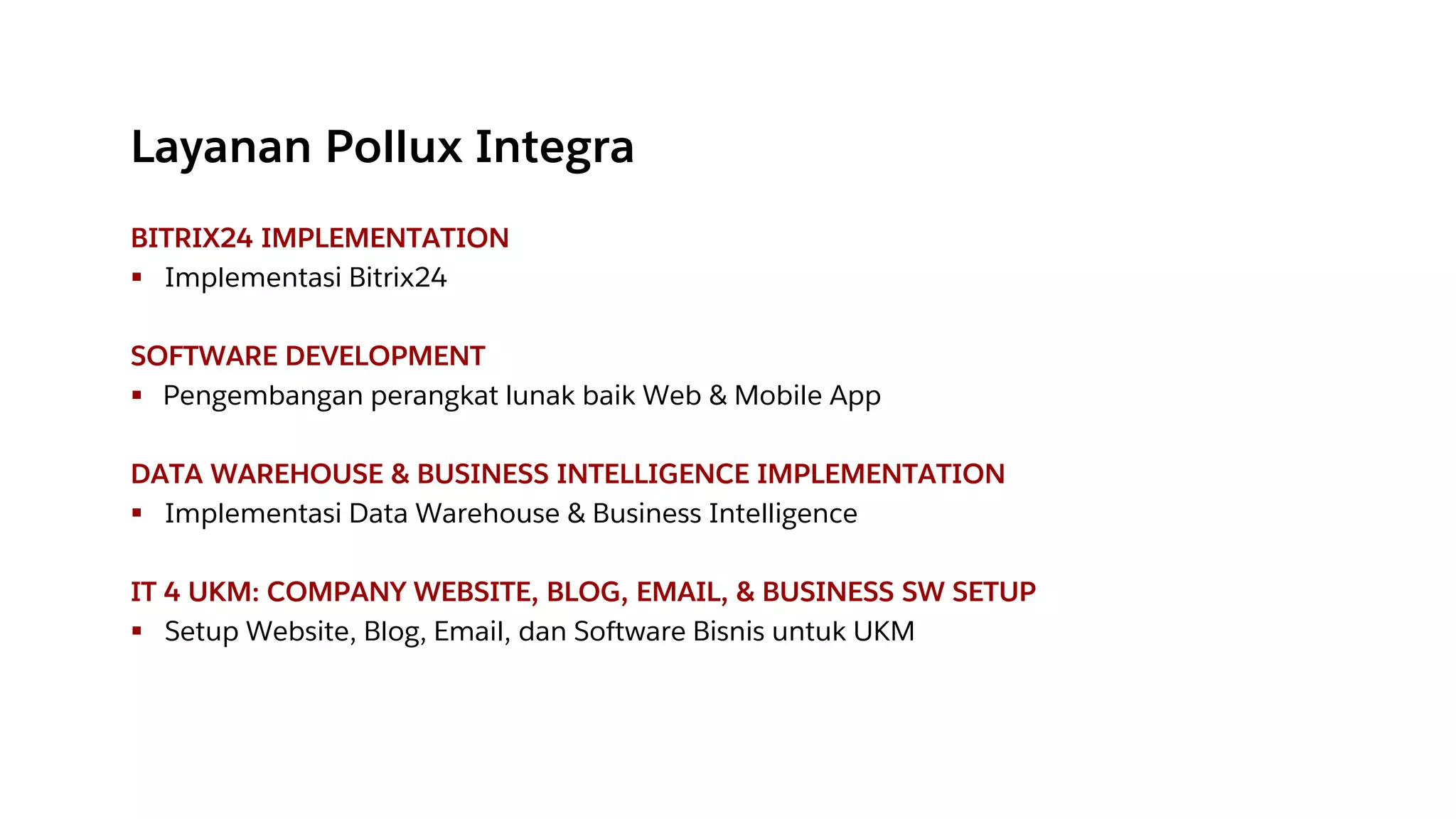 Layanan Pollux Integra
BITRIX24 IMPLEMENTATION
▪ Implementasi Bitrix24
SOFTWARE DEVELOPMENT
▪ Pengembangan perangkat lunak baik Web & Mobile App
DATA WAREHOUSE & BUSINESS INTELLIGENCE IMPLEMENTATION
▪ Implementasi Data Warehouse & Business Intelligence
IT 4 UKM: COMPANY WEBSITE, BLOG, EMAIL, & BUSINESS SW SETUP
▪ Setup Website, Blog, Email, dan Software Bisnis untuk UKM
 