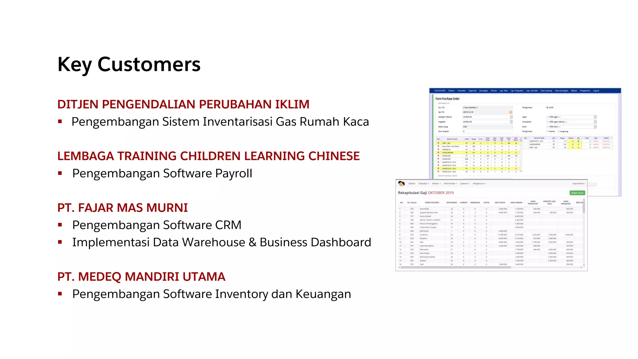 Key Customers
DITJEN PENGENDALIAN PERUBAHAN IKLIM
▪ Pengembangan Sistem Inventarisasi Gas Rumah Kaca
LEMBAGA TRAINING CHILDREN LEARNING CHINESE
▪ Pengembangan Software Payroll
PT. FAJAR MAS MURNI
▪ Pengembangan Software CRM
▪ Implementasi Data Warehouse & Business Dashboard
PT. MEDEQ MANDIRI UTAMA
▪ Pengembangan Software Inventory dan Keuangan
 
